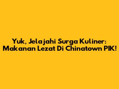Yuk, Jelajahi Surga Kuliner: Makanan Lezat Di Chinatown PIK!