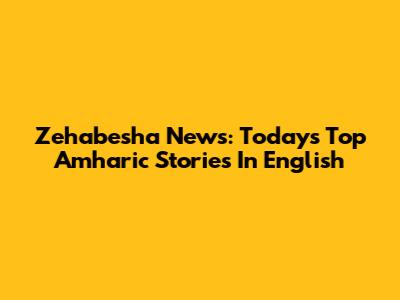 Zehabesha News: Today's Top Amharic Stories In English
